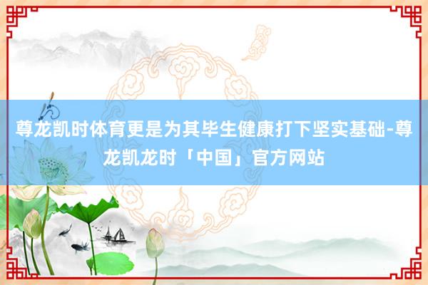 尊龙凯时体育更是为其毕生健康打下坚实基础-尊龙凯龙时「中国」官方网站