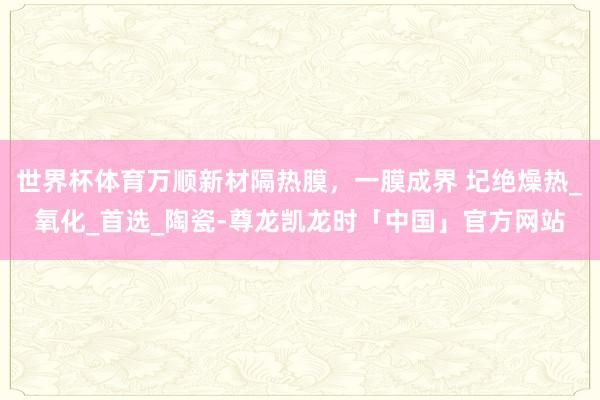 世界杯体育万顺新材隔热膜，一膜成界 圮绝燥热_氧化_首选_陶瓷-尊龙凯龙时「中国」官方网站