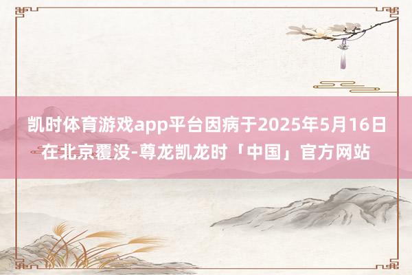 凯时体育游戏app平台因病于2025年5月16日在北京覆没-尊龙凯龙时「中国」官方网站