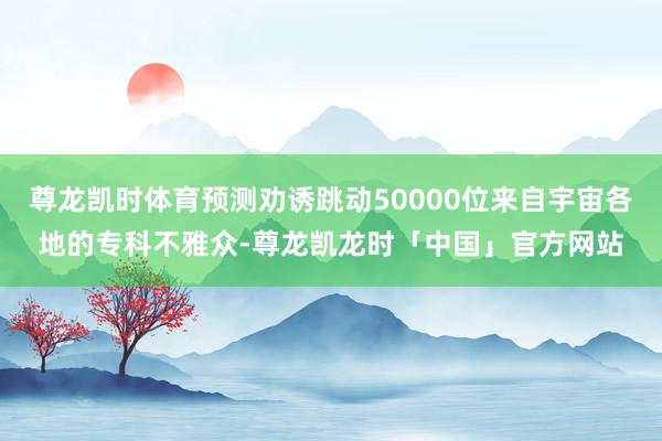 尊龙凯时体育预测劝诱跳动50000位来自宇宙各地的专科不雅众-尊龙凯龙时「中国」官方网站