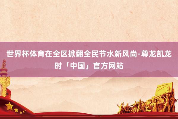世界杯体育在全区掀翻全民节水新风尚-尊龙凯龙时「中国」官方网站