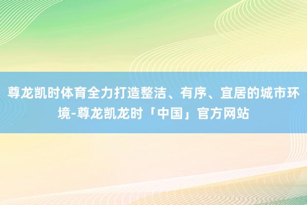 尊龙凯时体育全力打造整洁、有序、宜居的城市环境-尊龙凯龙时「中国」官方网站