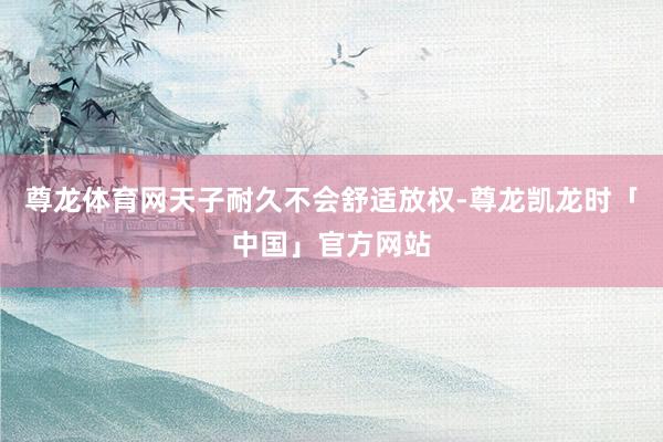 尊龙体育网天子耐久不会舒适放权-尊龙凯龙时「中国」官方网站