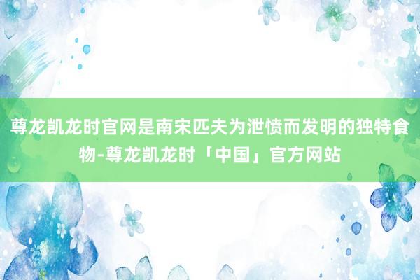尊龙凯龙时官网是南宋匹夫为泄愤而发明的独特食物-尊龙凯龙时「中国」官方网站