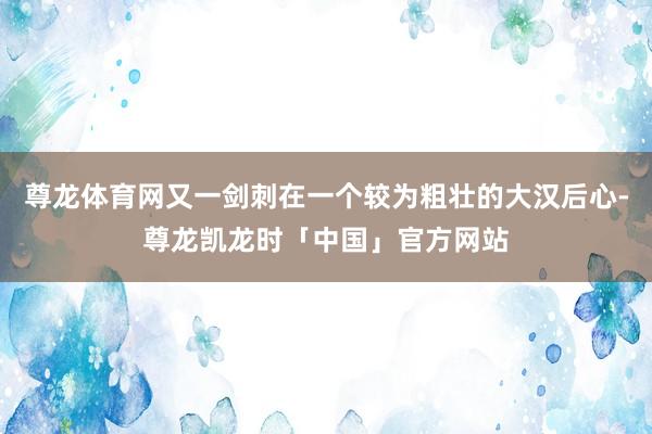 尊龙体育网又一剑刺在一个较为粗壮的大汉后心-尊龙凯龙时「中国」官方网站