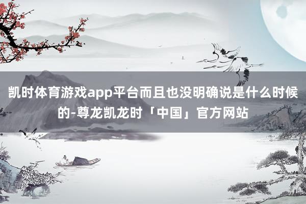 凯时体育游戏app平台而且也没明确说是什么时候的-尊龙凯龙时「中国」官方网站