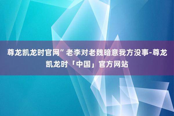 尊龙凯龙时官网”老李对老魏暗意我方没事-尊龙凯龙时「中国」官方网站
