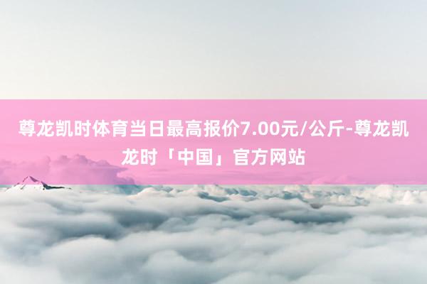 尊龙凯时体育当日最高报价7.00元/公斤-尊龙凯龙时「中国」官方网站
