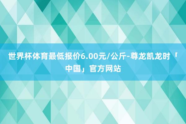 世界杯体育最低报价6.00元/公斤-尊龙凯龙时「中国」官方网站