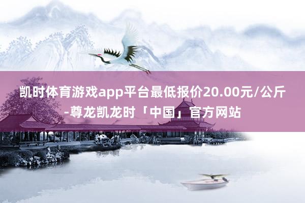 凯时体育游戏app平台最低报价20.00元/公斤-尊龙凯龙时「中国」官方网站