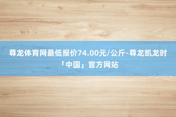 尊龙体育网最低报价74.00元/公斤-尊龙凯龙时「中国」官方网站