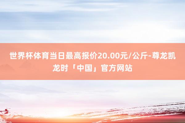 世界杯体育当日最高报价20.00元/公斤-尊龙凯龙时「中国」官方网站