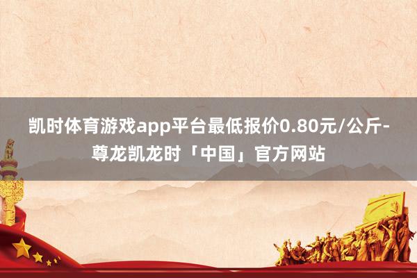 凯时体育游戏app平台最低报价0.80元/公斤-尊龙凯龙时「中国」官方网站