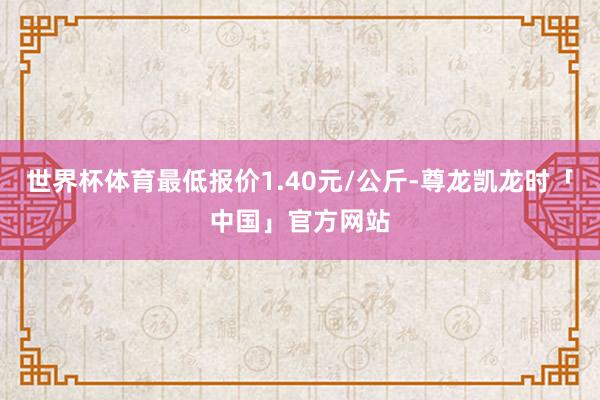 世界杯体育最低报价1.40元/公斤-尊龙凯龙时「中国」官方网站