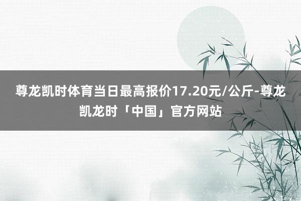 尊龙凯时体育当日最高报价17.20元/公斤-尊龙凯龙时「中国」官方网站