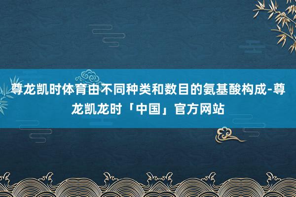 尊龙凯时体育由不同种类和数目的氨基酸构成-尊龙凯龙时「中国」官方网站