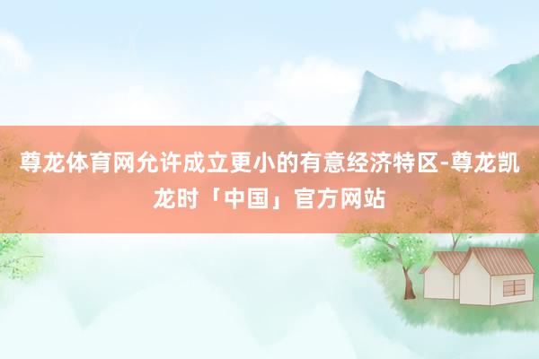 尊龙体育网允许成立更小的有意经济特区-尊龙凯龙时「中国」官方网站