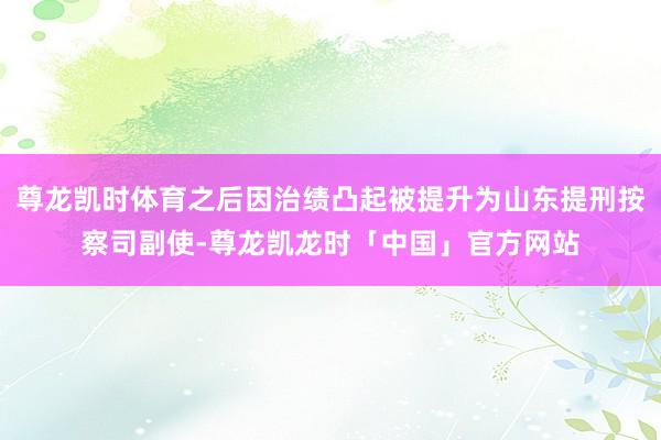 尊龙凯时体育之后因治绩凸起被提升为山东提刑按察司副使-尊龙凯龙时「中国」官方网站