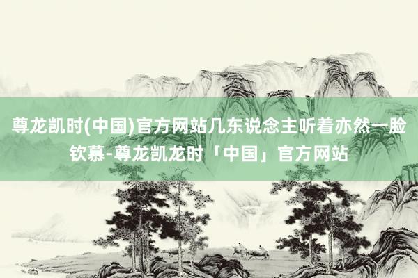 尊龙凯时(中国)官方网站几东说念主听着亦然一脸钦慕-尊龙凯龙时「中国」官方网站