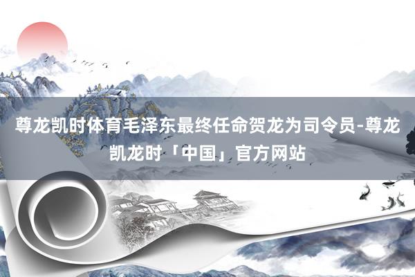 尊龙凯时体育毛泽东最终任命贺龙为司令员-尊龙凯龙时「中国」官方网站