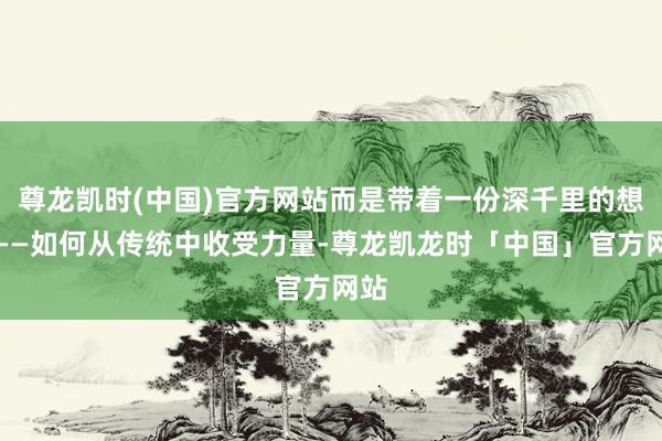 尊龙凯时(中国)官方网站而是带着一份深千里的想考——如何从传统中收受力量-尊龙凯龙时「中国」官方网站