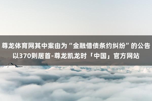 尊龙体育网其中案由为“金融借债条约纠纷”的公告以370则居首-尊龙凯龙时「中国」官方网站