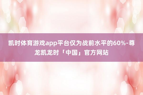 凯时体育游戏app平台仅为战前水平的60%-尊龙凯龙时「中国」官方网站