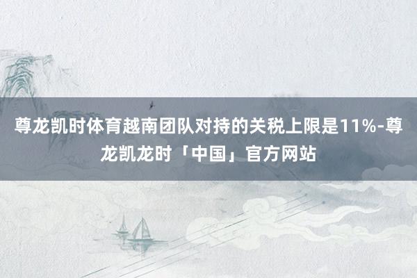 尊龙凯时体育越南团队对持的关税上限是11%-尊龙凯龙时「中国」官方网站