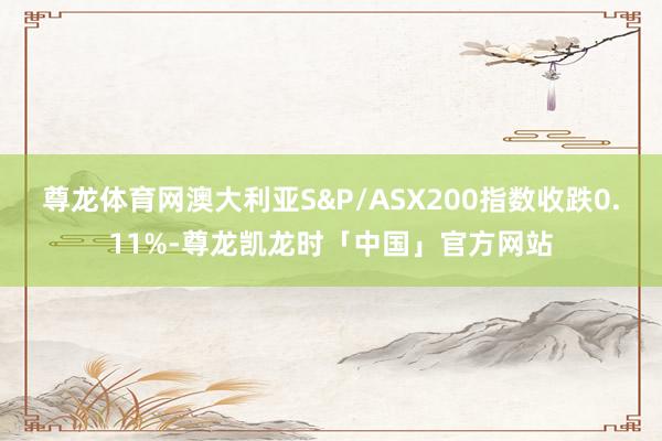 尊龙体育网澳大利亚S&P/ASX200指数收跌0.11%-尊龙凯龙时「中国」官方网站