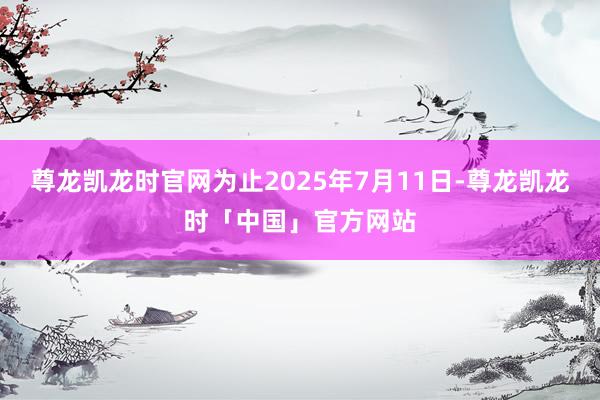 尊龙凯龙时官网为止2025年7月11日-尊龙凯龙时「中国」官方网站