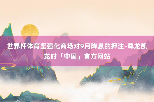 世界杯体育坚强化商场对9月降息的押注-尊龙凯龙时「中国」官方网站