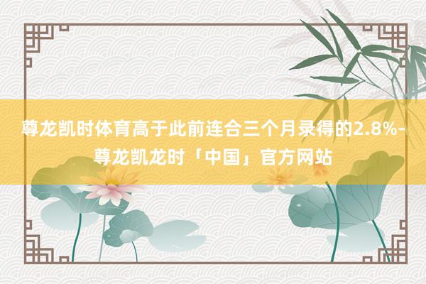 尊龙凯时体育高于此前连合三个月录得的2.8%-尊龙凯龙时「中国」官方网站