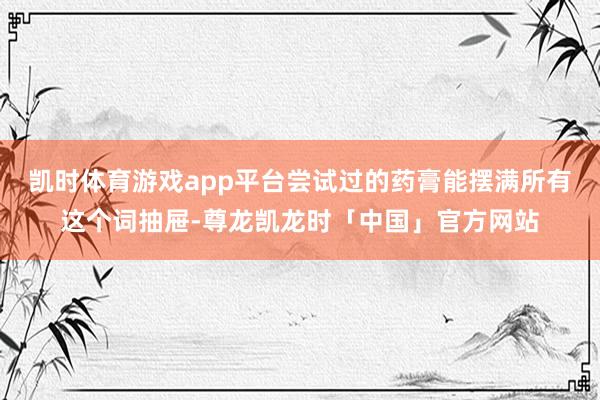 凯时体育游戏app平台尝试过的药膏能摆满所有这个词抽屉-尊龙凯龙时「中国」官方网站