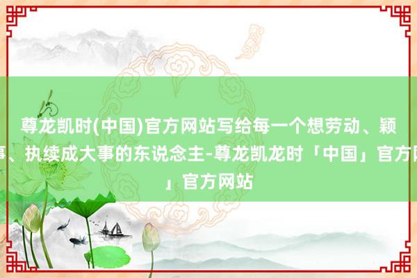 尊龙凯时(中国)官方网站写给每一个想劳动、颖悟事、执续成大事的东说念主-尊龙凯龙时「中国」官方网站
