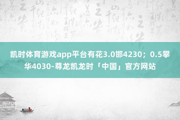 凯时体育游戏app平台有花3.0邯4230；0.5攀华4030-尊龙凯龙时「中国」官方网站