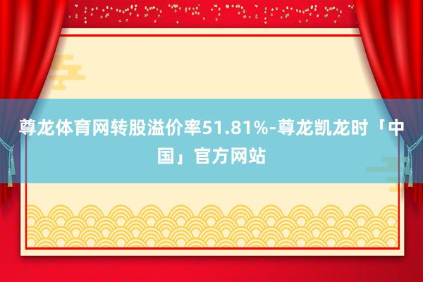 尊龙体育网转股溢价率51.81%-尊龙凯龙时「中国」官方网站
