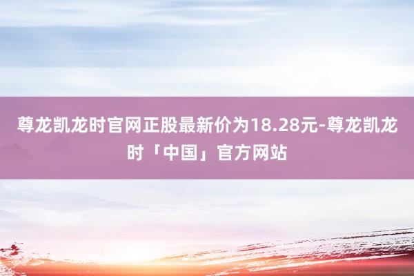 尊龙凯龙时官网正股最新价为18.28元-尊龙凯龙时「中国」官方网站