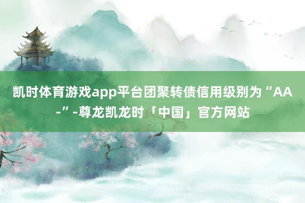 凯时体育游戏app平台团聚转债信用级别为“AA-”-尊龙凯龙时「中国」官方网站