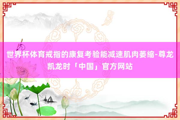 世界杯体育戒指的康复考验能减速肌肉萎缩-尊龙凯龙时「中国」官方网站