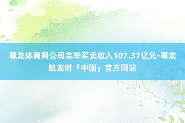 尊龙体育网公司完毕买卖收入107.37亿元-尊龙凯龙时「中国」官方网站