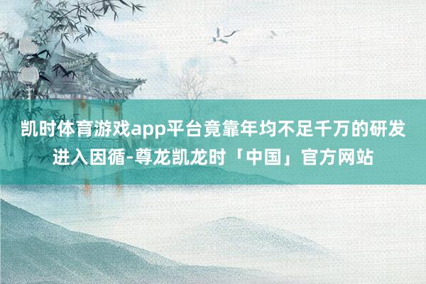 凯时体育游戏app平台竟靠年均不足千万的研发进入因循-尊龙凯龙时「中国」官方网站