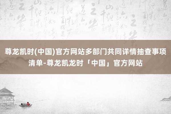 尊龙凯时(中国)官方网站多部门共同详情抽查事项清单-尊龙凯龙时「中国」官方网站