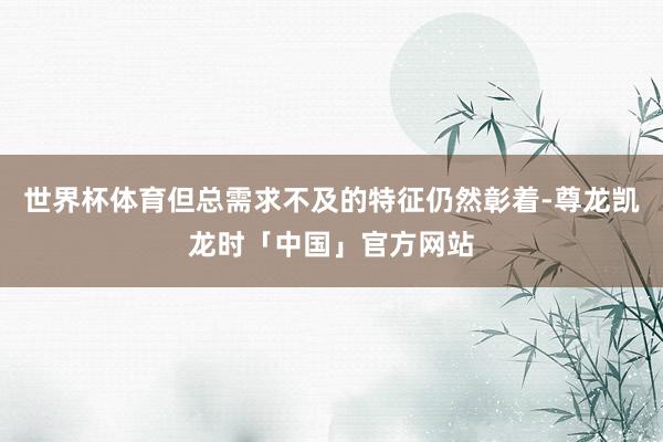 世界杯体育但总需求不及的特征仍然彰着-尊龙凯龙时「中国」官方网站