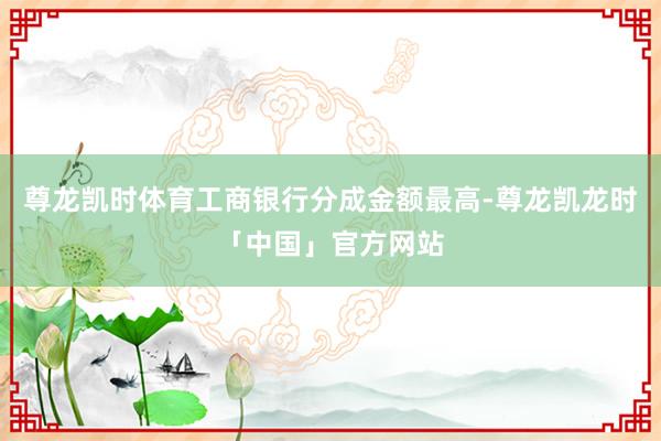 尊龙凯时体育工商银行分成金额最高-尊龙凯龙时「中国」官方网站