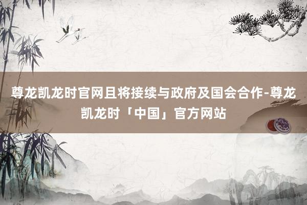 尊龙凯龙时官网且将接续与政府及国会合作-尊龙凯龙时「中国」官方网站