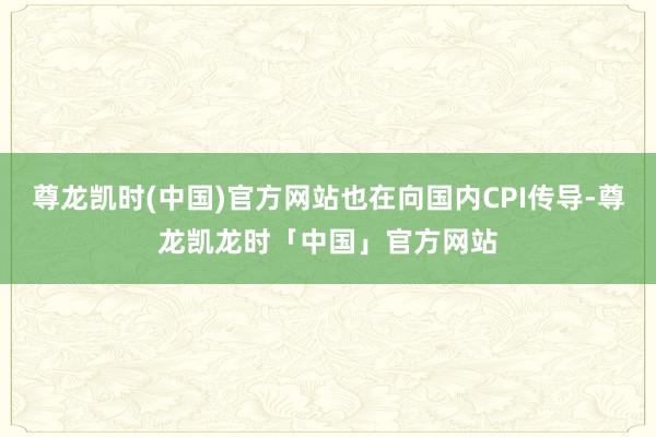 尊龙凯时(中国)官方网站也在向国内CPI传导-尊龙凯龙时「中国」官方网站