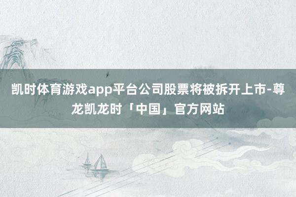 凯时体育游戏app平台公司股票将被拆开上市-尊龙凯龙时「中国」官方网站