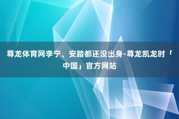 尊龙体育网李宁、安踏都还没出身-尊龙凯龙时「中国」官方网站