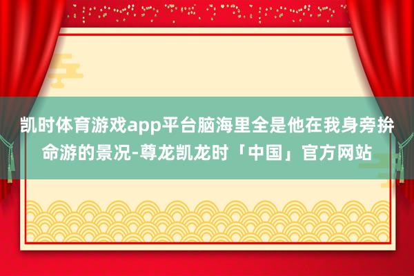 凯时体育游戏app平台脑海里全是他在我身旁拚命游的景况-尊龙凯龙时「中国」官方网站