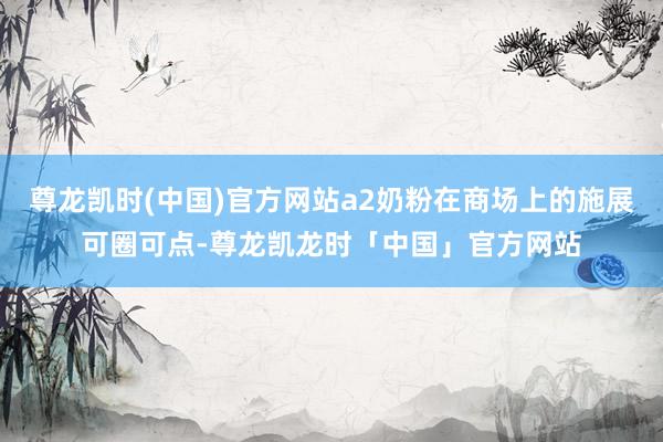 尊龙凯时(中国)官方网站a2奶粉在商场上的施展可圈可点-尊龙凯龙时「中国」官方网站